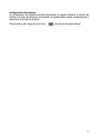 Configuración del programa
La configuración del programa permite personalizar la carpeta mediante la adición del
nombre y el autor del proyecto, pero también es posible definir ciertas configuraciones y
seleccionar el formato de la fecha.

Para acceder a ello, haga clic en el icono         de la barra de estado (abajo)




                                                                                       36
 