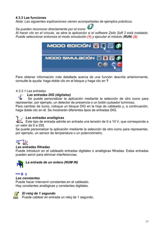 4.3.3 Las funciones
Nota: Las siguientes explicaciones vienen acompañadas de ejemplos prácticos.

Se pueden reconocer directamente por el icono            .
Al hacer clic en el vínculo, se abre la aplicación si el software Zelio Soft 2 está instalado.
Puede seleccionar entonces el modo simulación (1) y ejecutar el módulo (RUN) (2).



                                                                (1)




                                                                       (2)

Para obtener información más detallada acerca de una función descrita anteriormente,
consulte la ayuda: haga doble clic en el bloque y haga clic en ?


4.3.3.1 Las entradas
        Las entradas DIG (digitales)
         Se puede personalizar la aplicación mediante la selección de otro icono para
representar, por ejemplo, un detector de presencia o un botón pulsador luminoso.
Para cambiar de icono, coloque un bloque DIG en la hoja de cableado y, a continuación,
haga doble clic en él. Se mostrarán diferentes tipos de entradas DIG.

       Las entradas analógicas
       Este tipo de entrada admite en entrada una tensión de 0 a 10 V, que corresponde a
un valor de 0 a 255.
Se puede personalizar la aplicación mediante la selección de otro icono para representar,
por ejemplo, un sensor de temperatura o un potenciómetro.



Las entradas filtradas
Puede introducir en el cableado entradas digitales o analógicas filtradas. Estas entradas
pueden servir para eliminar interferencias.

       La entrada de un entero (NUM IN)



Las constantes
Puede hacer intervenir constantes en el cableado.
Hay constantes analógicas y constantes digitales.

    El reloj de 1 segundo
    Puede cablear en entrada un reloj de 1 segundo.




                                                                                            37
 