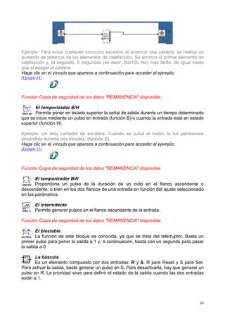 Ejemplo: Para evitar cualquier consumo excesivo al arrancar una caldera, se realiza un
aumento de potencia de los elementos de calefacción. Se arranca el primer elemento de
calefacción y, el segundo, 5 segundos (es decir, 50x100 ms) más tarde, de igual modo
que al apagar la caldera.
Haga clic en el vínculo que aparece a continuación para acceder al ejemplo:
(Ejemplo 14)




Función Copia de seguridad de los datos "REMANENCIA" disponible.

       El temporizador B/H
       Permite poner en estado superior la señal de salida durante un tiempo determinado
que se inicia mediante un pulso en entrada (función B) o cuando la entrada está en estado
superior (función H).

Ejemplo: Un reloj contador de escalera. Cuando se pulsa el botón, la luz permanece
encendida durante dos minutos. (función B).
Haga clic en el vínculo que aparece a continuación para acceder al ejemplo:
(Ejemplo 15)




Función Copia de seguridad de los datos "REMANENCIA" disponible.

       El temporizador BW
       Proporciona un pulso de la duración de un ciclo en el flanco ascendente o
descendente, o bien en los dos flancos de una entrada en función del ajuste seleccionado
en los parámetros.

        El intermitente
        Permite generar pulsos en el flanco ascendente de la entrada.

Función Copia de seguridad de los datos "REMANENCIA" disponible.

        El biestable
        La función de este bloque es conocida, ya que se trata del telerruptor. Basta un
primer pulso para poner la salida a 1 y, a continuación, basta con un segundo para pasar
la salida a 0.

      La báscula
      Es un elemento compuesto por dos entradas: R y S. R para Reset y S para Set.
Para activar la salida, basta generar un pulso en S. Para desactivarla, hay que generar un
pulso en R. La prioridad sirve para definir el estado de la salida cuando las dos entradas
están a 1.




                                                                                        39
 