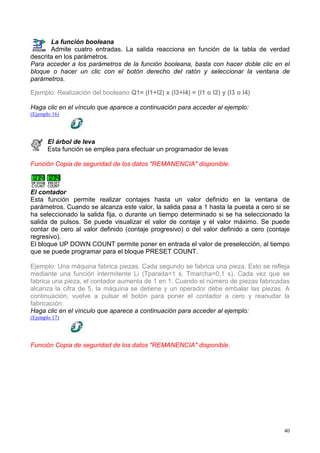 La función booleana
       Admite cuatro entradas. La salida reacciona en función de la tabla de verdad
descrita en los parámetros.
Para acceder a los parámetros de la función booleana, basta con hacer doble clic en el
bloque o hacer un clic con el botón derecho del ratón y seleccionar la ventana de
parámetros.

Ejemplo: Realización del booleano Q1= (I1+I2) x (I3+I4) = (I1 o I2) y (I3 o I4)

Haga clic en el vínculo que aparece a continuación para acceder al ejemplo:
(Ejemplo 16)




       El árbol de leva
       Esta función se emplea para efectuar un programador de levas

Función Copia de seguridad de los datos "REMANENCIA" disponible.



El contador
Esta función permite realizar contajes hasta un valor definido en la ventana de
parámetros. Cuando se alcanza este valor, la salida pasa a 1 hasta la puesta a cero si se
ha seleccionado la salida fija, o durante un tiempo determinado si se ha seleccionado la
salida de pulsos. Se puede visualizar el valor de contaje y el valor máximo. Se puede
contar de cero al valor definido (contaje progresivo) o del valor definido a cero (contaje
regresivo).
El bloque UP DOWN COUNT permite poner en entrada el valor de preselección, al tiempo
que se puede programar para el bloque PRESET COUNT.

Ejemplo: Una máquina fabrica piezas. Cada segundo se fabrica una pieza. Esto se refleja
mediante una función intermitente Li (Tparada=1 s, Tmarcha=0,1 s). Cada vez que se
fabrica una pieza, el contador aumenta de 1 en 1. Cuando el número de piezas fabricadas
alcanza la cifra de 5, la máquina se detiene y un operador debe embalar las piezas. A
continuación, vuelve a pulsar el botón para poner el contador a cero y reanudar la
fabricación.
Haga clic en el vínculo que aparece a continuación para acceder al ejemplo:
(Ejemplo 17)




Función Copia de seguridad de los datos "REMANENCIA" disponible.




                                                                                        40
 