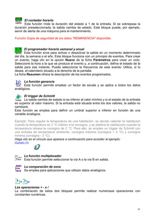 El contador horario
        Esta función mide la duración del estado a 1 de la entrada. Si se sobrepasa la
duración preseleccionada, la salida cambia de estado. Este bloque puede, por ejemplo,
servir de alerta de una máquina para el mantenimiento.

Función Copia de seguridad de los datos "REMANENCIA" disponible.


       El programador horario semanal y anual
       Esta función sirve para activar o desactivar la salida en un momento determinado
del día, la semana o el año. Este bloque funciona con un principio de eventos. Para crear
un evento, haga clic en la opción Nuevo de la ficha Parámetros para crear un ciclo.
Seleccione la hora a la que se produce el evento y, a continuación, defina el estado de la
salida para ese instante. Puede seleccionar la frecuencia de este evento: Utilice, si lo
desea, el calendario situado a la derecha de la pantalla.
La ficha Resumen ofrece la descripción de los eventos programados.

      La función ganancia
      Esta función permite emplear un factor de escala y se aplica a todos los datos
analógicos.

       El trigger de Schmitt
       La salida cambia de estado si es inferior al valor mínimo y si el estado de la entrada
es superior al valor máximo. Si la entrada está situada entre los dos valores, la salida no
cambiará.
Esta función se emplea para definir un umbral superior e inferior en función de una
variable analógica.

Ejemplo: Para regular la temperatura de una habitación, se decide calentar la habitación
cuando la temperatura es 3 °C inferior a la consigna, y se detiene la calefacción cuando la
temperatura rebasa la consigna de 2 °C. Para ello, se emplea un trigger de Schmitt con
una entrada de temperatura ambiente, consigna máxima (consigna + 2 °C) y consigna
mínima (consigna - 3 °C).
Haga clic en el vínculo que aparece a continuación para acceder al ejemplo:
(Ejemplo 18)




        La función multiplexador
        Esta función permite seleccionar la vía A o la vía B en salida.

        La comparación de zona
        Se emplea para aplicaciones que utilizan datos analógicos.




Las operaciones + - x /
La combinación de estos dos bloques permite realizar numerosas operaciones con
constantes numéricas.



                                                                                           41
 