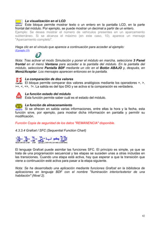 La visualización en el LCD
        Este bloque permite mostrar texto o un entero en la pantalla LCD, en la parte
frontal del módulo. Por ejemplo, se puede mostrar un decimal a partir de un entero.
Ejemplo: Se desea mostrar el número de vehículos presentes en un aparcamiento
subterráneo. Si se alcanza el máximo (en este caso, 10), aparece un mensaje
"Aparcamiento completo".

Haga clic en el vínculo que aparece a continuación para acceder al ejemplo:
(Ejemplo 19)


Nota: Tras activar el modo Simulación y poner el módulo en marcha, seleccione 3 Panel
frontal en el menú Ventana para acceder a la pantalla del módulo. En la pantalla del
módulo, seleccione Pantalla BDF mediante un clic en el Botón ABAJO y, después, en
Menú/Aceptar. Los mensajes aparecen entonces en la pantalla.

       La comparación de dos valores
       El bloque permite comparar dos valores analógicos mediante los operadores =, >,
>=, <, <=, !=. La salida es del tipo DIG y se activa si la comparación es verdadera.

        La función estado del módulo
        Esta función permite saber cuál es el estado del módulo.

       La función de almacenamiento
       Si se ofrecen en salida varias informaciones, entre ellas la hora y la fecha, esta
función sirve, por ejemplo, para mostrar dicha información en pantalla y permitir su
modificación.

Función Copia de seguridad de los datos "REMANENCIA" disponible.

4.3.3.4 Grafcet / SFC (Sequential Function Chart)




El lenguaje Grafcet puede asimilar las funciones SFC. El principio es simple, ya que se
trata de una programación secuencial y las etapas se suceden unas a otras incluidas en
las transiciones. Cuando una etapa está activa, hay que esperar a que la transición que
viene a continuación esté activa para pasar a la etapa siguiente.

Nota: Se ha desarrollado una aplicación mediante funciones Grafcet en la biblioteca de
aplicaciones en lenguaje BDF con el nombre "Iluminación interior/exterior de una
habitación" (Nivel 2).




                                                                                       42
 
