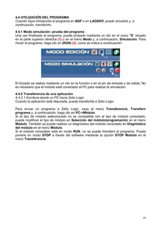 4.4 UTILIZACIÓN DEL PROGRAMA
Cuando haya introducido el programa en BDF o en LADDER, puede simularlo y, a
continuación, transferirlo:

4.4.1 Modo simulación: prueba del programa
Una vez finalizado el programa, puede probarlo mediante un clic en el icono "S" situado
en la parte superior derecha (1) o en el menú Modo y, a continuación, Simulación. Para
iniciar el programa, haga clic en (RUN) (2), como se indica a continuación:



                                                              (1)




                                                                        (2)

El forzado se realiza mediante un clic en la función o en el pin de entrada o de salida. No
es necesario que el módulo esté conectado al PC para realizar la simulación.

4.4.2 Transferencia de una aplicación
4.4.2.1 Escritura desde un PC hacia Zelio Logic
Cuando la aplicación está depurada, puede transferirla a Zelio Logic.

Para enviar un programa a Zelio Logic, vaya al menú Transferencia, Transferir
programa y, a continuación, haga clic en PC->Módulo.
Si el tipo de módulo seleccionado no es compatible con el tipo de módulo conectado,
puede modificar el tipo de módulo en Selección del módulo/programación en el menú
Módulo. También se puede realizar un diagnóstico del módulo conectado en Diagnóstico
del módulo en el menú Módulo.
Si el módulo conectado está en modo RUN, no se puede transferir el programa. Puede
ponerlo en modo STOP a través del software mediante la opción STOP Módulo en el
menú Transferencia.




                                                                                         44
 