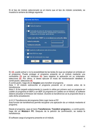 Si el tipo de módulo seleccionado es el mismo que el tipo de módulo conectado, se
muestra la ventana de diálogo siguiente:




                    (2)


                    (3)




                                          (4)



                   (5)



                   (6)




En (2), puede activar o no la accesibilidad de las teclas Zx (que se emplean en entrada en
el programa). Puede proteger el programa presente en el módulo mediante una
contraseña (3) que se introduce (4). para registrar la aplicación en su ordenador,
seleccione (5). Por último, si desea ejecutar el modo de monitorización detallado a
continuación, seleccione (6).
A continuación, haga clic en Aceptar para transferir el programa.
Nota 1: El módulo sobrescribe el programa presente en el módulo antes de la
transferencia.
Nota 2: Si ha cargado anteriormente (o cuando lo utiliza por primera vez) un programa en
Ladder (si programa en BDF) o en BDF (si programa en Ladder) en el módulo, el software
deberá actualizar el firmware del módulo. Durante la transferencia se le propondrá llevar a
cabo dicha actualización.

4.4.2.2 Transferencia del programa Zelio Logic hacia el PC
Esta función de transferencia permite recuperar una aplicación de un módulo mediante el
programa.

Desde el programa, vaya al menú Transferencia, Transferir programa y, a continuación,
haga clic en Módulo-> PC. Después de la petición de confirmación, se realiza la
transferencia.

El software carga el programa presente en el módulo.



                                                                                         45
 