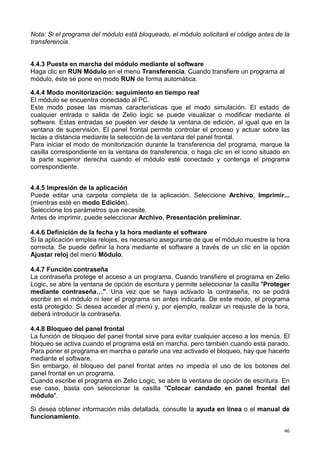 Nota: Si el programa del módulo está bloqueado, el módulo solicitará el código antes de la
transferencia.


4.4.3 Puesta en marcha del módulo mediante el software
Haga clic en RUN Módulo en el menú Transferencia. Cuando transfiere un programa al
módulo, éste se pone en modo RUN de forma automática.

4.4.4 Modo monitorización: seguimiento en tiempo real
El módulo se encuentra conectado al PC.
Este modo posee las mismas características que el modo simulación. El estado de
cualquier entrada o salida de Zelio logic se puede visualizar o modificar mediante el
software. Estas entradas se pueden ver desde la ventana de edición, al igual que en la
ventana de supervisión. El panel frontal permite controlar el proceso y actuar sobre las
teclas a distancia mediante la selección de la ventana del panel frontal.
Para iniciar el modo de monitorización durante la transferencia del programa, marque la
casilla correspondiente en la ventana de transferencia, o haga clic en el icono situado en
la parte superior derecha cuando el módulo esté conectado y contenga el programa
correspondiente.


4.4.5 Impresión de la aplicación
Puede editar una carpeta completa de la aplicación. Seleccione Archivo, Imprimir...
(mientras esté en modo Edición).
Seleccione los parámetros que necesite.
Antes de imprimir, puede seleccionar Archivo, Presentación preliminar.

4.4.6 Definición de la fecha y la hora mediante el software
Si la aplicación emplea relojes, es necesario asegurarse de que el módulo muestre la hora
correcta. Se puede definir la hora mediante el software a través de un clic en la opción
Ajustar reloj del menú Módulo.

4.4.7 Función contraseña
La contraseña protege el acceso a un programa. Cuando transfiere el programa en Zelio
Logic, se abre la ventana de opción de escritura y permite seleccionar la casilla "Proteger
mediante contraseña…". Una vez que se haya activado la contraseña, no se podrá
escribir en el módulo ni leer el programa sin antes indicarla. De este modo, el programa
está protegido. Si desea acceder al menú y, por ejemplo, realizar un reajuste de la hora,
deberá introducir la contraseña.

4.4.8 Bloqueo del panel frontal
La función de bloqueo del panel frontal sirve para evitar cualquier acceso a los menús. El
bloqueo se activa cuando el programa está en marcha, pero también cuando está parado.
Para poner el programa en marcha o pararlo una vez activado el bloqueo, hay que hacerlo
mediante el software.
Sin embargo, el bloqueo del panel frontal antes no impedía el uso de los botones del
panel frontal en un programa.
Cuando escribe el programa en Zelio Logic, se abre la ventana de opción de escritura. En
ese caso, basta con seleccionar la casilla "Colocar candado en panel frontal del
módulo".

Si desea obtener información más detallada, consulte la ayuda en línea o el manual de
funcionamiento.

                                                                                         46
 