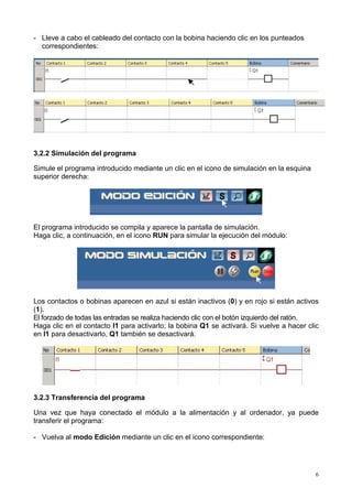 - Lleve a cabo el cableado del contacto con la bobina haciendo clic en los punteados
  correspondientes:




3.2.2 Simulación del programa

Simule el programa introducido mediante un clic en el icono de simulación en la esquina
superior derecha:




El programa introducido se compila y aparece la pantalla de simulación.
Haga clic, a continuación, en el icono RUN para simular la ejecución del módulo:




Los contactos o bobinas aparecen en azul si están inactivos (0) y en rojo si están activos
(1).
El forzado de todas las entradas se realiza haciendo clic con el botón izquierdo del ratón.
Haga clic en el contacto I1 para activarlo; la bobina Q1 se activará. Si vuelve a hacer clic
en I1 para desactivarlo, Q1 también se desactivará.




3.2.3 Transferencia del programa

Una vez que haya conectado el módulo a la alimentación y al ordenador, ya puede
transferir el programa:

- Vuelva al modo Edición mediante un clic en el icono correspondiente:




                                                                                           6
 
