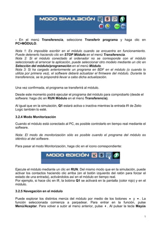 - En el menú Transferencia, seleccione Transferir programa y haga clic en
PC>MÓDULO.

Nota 1: Es imposible escribir en el módulo cuando se encuentra en funcionamiento.
Puede detenerlo haciendo clic en STOP Módulo en el menú Transferencia.
Nota 2: Si el módulo conectado al ordenador no se corresponde con el módulo
seleccionado al arrancar la aplicación, puede seleccionar otro modelo mediante un clic en
Selección del módulo/programación en el menú Módulo.
Nota 3: Si ha cargado anteriormente un programa en BDF en el módulo (o cuando lo
utiliza por primera vez), el software deberá actualizar el firmware del módulo. Durante la
transferencia, se le propondrá llevar a cabo dicha actualización.


Una vez confirmada, el programa se transferirá al módulo.

Desde este momento podrá ejecutar el programa del módulo para comprobarlo (desde el
software: haga clic en RUN Módulo en el menú Transferencia).

Al igual que en la simulación, Q1 estará activa o inactiva mientras la entrada I1 de Zelio
Logic también lo esté.

3.2.4 Modo Monitorización

Cuando el módulo está conectado al PC, es posible controlarlo en tiempo real mediante el
software.

Nota: El modo de monitorización sólo es posible cuando el programa del módulo es
idéntico al del software.

Para pasar al modo Monitorización, haga clic en el icono correspondiente:




Ejecute el módulo mediante un clic en RUN. Del mismo modo que en la simulación, puede
activar los contactos haciendo clic arriba (en el botón izquierdo del ratón para forzar el
estado de una entrada), activándolos así en el módulo en tiempo real.
Por ejemplo, si hace clic en I1, la bobina Q1 se activará en la pantalla (color rojo) y en el
módulo.

3.2.5 Navegación en el módulo

Puede explorar los distintos menús del módulo por medio de los botones ! y ". La
función seleccionada comienza a parpadear. Para entrar en la función, pulse
Menú/Aceptar. Para volver a subir al menú anterior, pulse #. Al pulsar la tecla Mayús


                                                                                             7
 