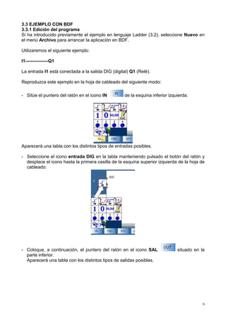 3.3 EJEMPLO CON BDF
3.3.1 Edición del programa
Si ha introducido previamente el ejemplo en lenguaje Ladder (3.2), seleccione Nuevo en
el menú Archivo para arrancar la aplicación en BDF.

Utilizaremos el siguiente ejemplo:

I1—————Q1

La entrada I1 está conectada a la salida DIG (digital) Q1 (Relé).

Reproduzca este ejemplo en la hoja de cableado del siguiente modo:

- Sitúe el puntero del ratón en el icono IN         de la esquina inferior izquierda:




Aparecerá una tabla con los distintos tipos de entradas posibles.

- Seleccione el icono entrada DIG en la tabla manteniendo pulsado el botón del ratón y
  desplace el icono hasta la primera casilla de la esquina superior izquierda de la hoja de
  cableado:




- Coloque, a continuación, el puntero del ratón en el icono SAL                situado en la
  parte inferior.
  Aparecerá una tabla con los distintos tipos de salidas posibles.




                                                                                           9
 