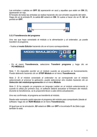 11
Las entradas o salidas en OFF (0) aparecerán en azul y aquellas que estén en ON (1),
aparecerán en rojo.
El forzado de todas las entradas se realiza haciendo clic con el botón izquierdo del ratón.
Haga clic en la entrada I1, la salida Q1 estará en ON. Si vuelve a hacer clic en I1, Q1 se
pondrá en OFF.
3.3.3 Transferencia del programa
Una vez que haya conectado el módulo a la alimentación y al ordenador, ya puede
transferir el programa:
- Vuelva al modo Edición haciendo clic en el icono correspondiente:
- En el menú Transferencia, seleccione Transferir programa y haga clic en
PC>MÓDULO.
Nota 1: Es imposible escribir en el módulo cuando se encuentra en funcionamiento.
Puede detenerlo haciendo clic en STOP Módulo en el menú Transferencia.
Nota 2: Si el módulo conectado al ordenador no se corresponde con el módulo
seleccionado al arrancar la aplicación, puede seleccionar otro modelo haciendo clic en
Selección del módulo/programación en el menú Módulo.
Nota 3: Si ha cargado un programa en lenguaje Ladder en el módulo anteriormente (o
cuando lo utiliza por primera vez), el software deberá actualizar el firmware del módulo.
Durante la transferencia, se le propondrá llevar a cabo dicha actualización.
Una vez confirmada, el programa se transferirá al módulo.
Desde este momento podrá ejecutar el programa del módulo para comprobarlo (desde el
software: haga clic en RUN Módulo en el menú Transferencia).
Al igual que en la simulación, Q1 estará en ON o en OFF si la entrada I1 de Zelio Logic
también lo está.
 