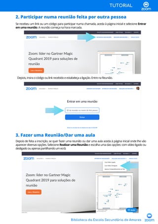 Biblioteca da Escola Secundária de Amares
TUTORIAL
2. Participar numa reunião feita por outra pessoa
Se recebeu um link ou um código para participar numa chamada, aceda à página inicial e selecione Entrar
emumareunião.Areuniãocomeçanahoramarcada.
Depois,insiraocódigooulinkrecebidoeestabeleçaaligação.EntrenaReunião.
3. Fazer uma Reunião/Dar uma aula
Depois de feita a inscrição, se quer fazer uma reunião ou dar uma aula aceda à página inicial onde lhe vão
aparecer diversas opções. Selecione RealizarumaReunião e escolha uma das opções: com vídeo ligado ou
desligadoouapenaspartilhandoumecrã.
 