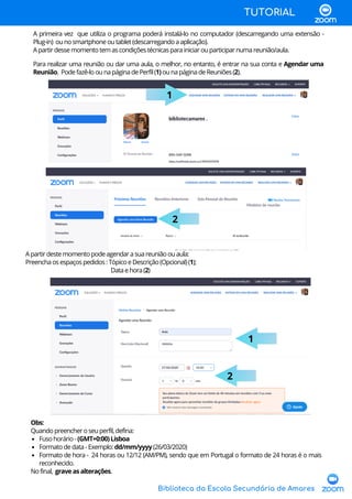 Biblioteca da Escola Secundária de Amares
TUTORIAL
Para realizar uma reunião ou dar uma aula, o melhor, no entanto, é entrar na sua conta e Agendar uma
Reunião. Podefazê-loounapáginadePerfil(1)ounapáginadeReuniões(2).
1
2
Apartirdestemomentopodeagendarasuareuniãoouaula:
Preenchaosespaçospedidos:TópicoeDescrição(Opcional)(1);
Dataehora(2)
1
2
Fusohorário-(GMT+0:00)Lisboa
Formatodedata-Exemplo: dd/mm/yyyy (26/03/2020)
Formato de hora - 24 horas ou 12/12 (AM/PM), sendo que em Portugal o formato de 24 horas é o mais
reconhecido.
Obs:
Quandopreencheroseuperfil,defina:
Nofinal, graveasalterações.
A primeira vez que utiliza o programa poderá instalá-lo no computador (descarregando uma extensão -
Plug-in) ounosmartphoneoutablet(descarregandoaaplicação).
Apartirdessemomentotemascondiçõestécnicasparainiciarouparticiparnumareunião/aula.
 