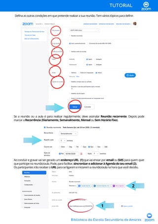 Biblioteca da Escola Secundária de Amares
TUTORIAL
Definaasoutrascondiçõesemquepretenderealizarasuareunião.Temváriostópicosparadefinir.
Se a reunião ou a aula é para realizar regularmente, deve assinalar Reunião recorrente. Depois pode
marcaraRecorrência(Diariamente,Semanalmente,MensalouSemHorárioFixo).
Ao concluir e gravar vai ser gerado um endereçoURL (1)que vai enviar por emailouSMS para quem quer
queparticipenareunião/aula.Pode,parafacilitar,sincronizareadicionaràAgendadoseuemail(2).
OsparticipantesirãoreceberoURLparaseligaremeiniciaremareunião/aulanahoraquevocêdecidiu.
2
1
 