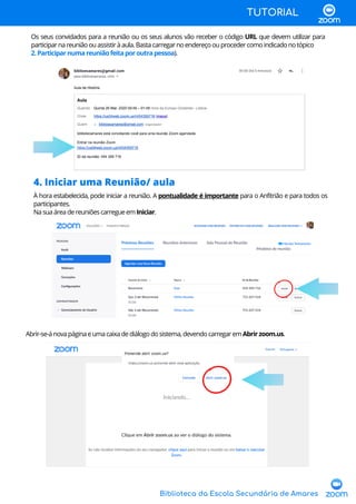 Biblioteca da Escola Secundária de Amares
TUTORIAL
Os seus convidados para a reunião ou os seus alunos vão receber o código URL que devem utilizar para
participarnareuniãoouassistiràaula.Bastacarregarnoendereçoouprocedercomoindicadonotópico
2.Participarnumareuniãofeitaporoutrapessoa).
4. Iniciar uma Reunião/ aula
À hora estabelecida, pode iniciar a reunião. A pontualidade é importante para o Anfitrião e para todos os
participantes.
NasuaáreadereuniõescarregueemIniciar.
Abrir-se-ánovapáginaeumacaixadediálogodosistema,devendocarregaremAbrirzoom.us.
 