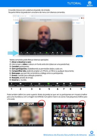 Biblioteca da Escola Secundária de Amares
Nestescomandospodeefectuardiversasoperações:
1-Ativaredesativarosom;
2-Interromperovídeoecolocarumfundoatrásdesi(deveserumaparedelisa);
3-Convidarparticipantes;
4-Gerirparticipantes,estabelecendoaspermissõesdadasacadaum;
5-Compartilhartela,podendoprojetarumPPoint,umfilmeouqualquerdocumento;
6-Bate-papo,quepermitecomentáriosediálogoentreosparticipantes;
7.Gravarasessãoparautilizaçãoposterior;
8-Reacções,atravésdeemojis;
9-Encerrara reunião.
1 2 3 4 5 6 7 8 9
Areuniãoinicia-secomaaberturadajanela deemissão.
Naparteinferiordajanelatemumabarrademenucomdiversoscomandos.
TUTORIAL
Pode também definir (no canto superior direito da janela) se quer ver os participantes em mosaico (melhor
para uma reunião) ou com a imagem do Anfitrião num plano maior e as outras mais pequenas (melhor para
umaaula).
 