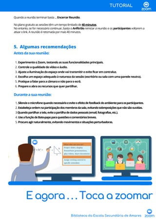 Biblioteca da Escola Secundária de Amares
5. Algumas recomendações
ExperimenteoZoom,testandoassuasfuncionalidadesprincipais.
Controleaqualidadedevídeoeáudio.
Ajusteailuminaçãodoespaçoondevaitransmitireeviteficaremcontraluz.
Escolhaumespaçoadequadoànaturezadasessão(escritórioousalacomumaparedeneutra).
Pratiqueafalarparaacâmaraenãoparaoecrã.
Prepareeabraosrecursosquequerpartilhar.
Silencieomicrofonequandonecessárioeeviteoefeitodefeedbackdoambienteparaosparticipantes.
Estabeleçaordemnaparticipaçãodosmembrosdasala,evitandosobreposiçõesquenãosãoouvidas.
Quandopartilharatela,eviteapartilhadedadospessoais(email,fotografias,etc.).
UseafunçãodeBate-papoparaquestõesecomentáriosbreves.
Procureagirnaturalmente,evitandomovimentosesituaçõesperturbadoras.
Antesdasuareunião:
1.
2.
3.
4.
5.
6.
Duranteasuareunião:
1.
2.
3.
4.
5.
Quandoareuniãoterminarbasta...EncerrarReunião.
Noplanogratuitoassessõestêmumtempolimitadode40minutos.
No entanto, se for necessário continuar, basta o Anfitrião reiniciar a reunião e os participantes voltarem a
ativarolink.Areuniãoéretomadapormais40minutos.
TUTORIAL
E agora . . . Toca a zoomar
 