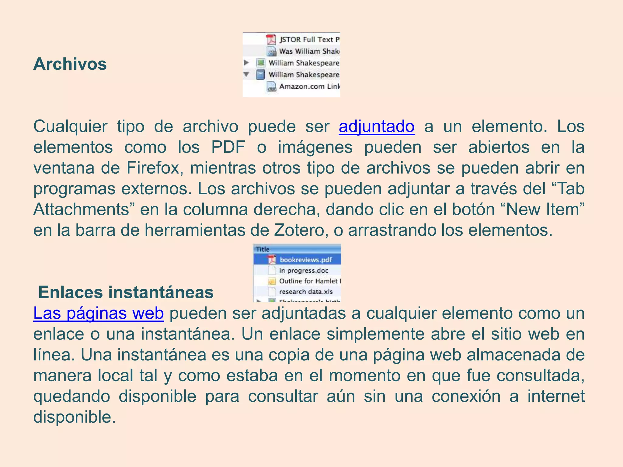 Archivos


Cualquier tipo de archivo puede ser adjuntado a un elemento. Los
elementos como los PDF o imágenes pueden ser abiertos en la
ventana de Firefox, mientras otros tipo de archivos se pueden abrir en
programas externos. Los archivos se pueden adjuntar a través del “Tab
Attachments” en la columna derecha, dando clic en el botón “New Item”
en la barra de herramientas de Zotero, o arrastrando los elementos.


 Enlaces instantáneas
Las páginas web pueden ser adjuntadas a cualquier elemento como un
enlace o una instantánea. Un enlace simplemente abre el sitio web en
línea. Una instantánea es una copia de una página web almacenada de
manera local tal y como estaba en el momento en que fue consultada,
quedando disponible para consultar aún sin una conexión a internet
disponible.
 