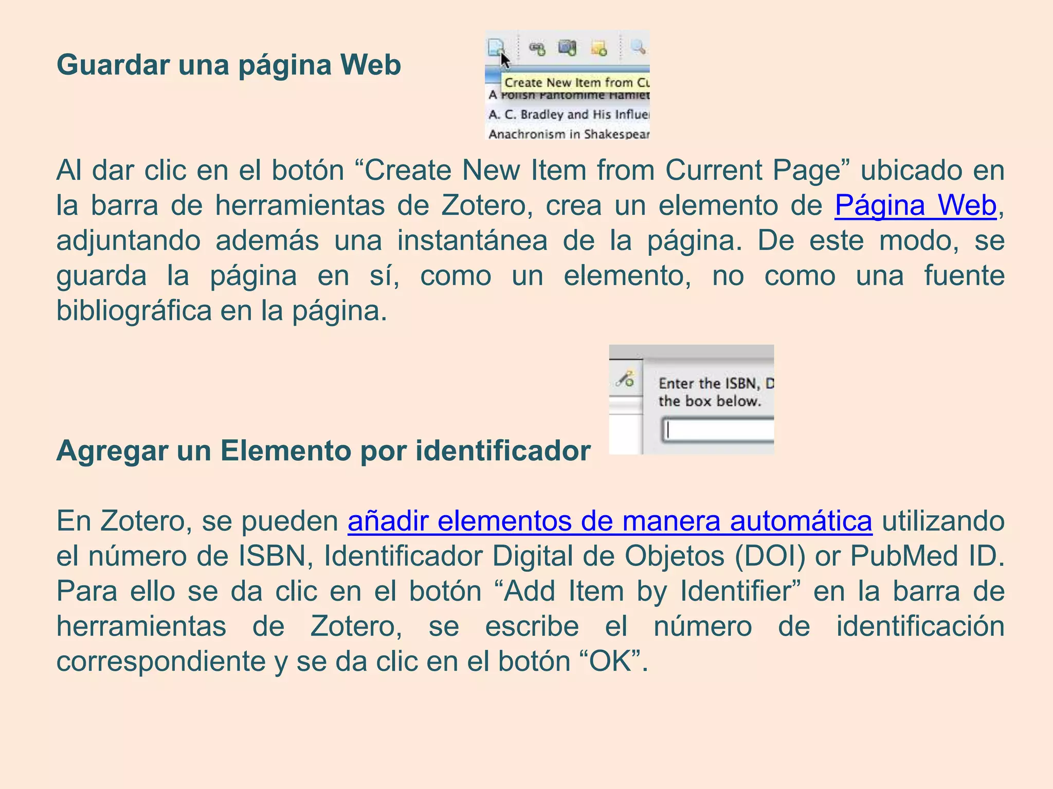 Guardar una página Web


Al dar clic en el botón “Create New Item from Current Page” ubicado en
la barra de herramientas de Zotero, crea un elemento de Página Web,
adjuntando además una instantánea de la página. De este modo, se
guarda la página en sí, como un elemento, no como una fuente
bibliográfica en la página.



Agregar un Elemento por identificador

En Zotero, se pueden añadir elementos de manera automática utilizando
el número de ISBN, Identificador Digital de Objetos (DOI) or PubMed ID.
Para ello se da clic en el botón “Add Item by Identifier” en la barra de
herramientas de Zotero, se escribe el número de identificación
correspondiente y se da clic en el botón “OK”.
 