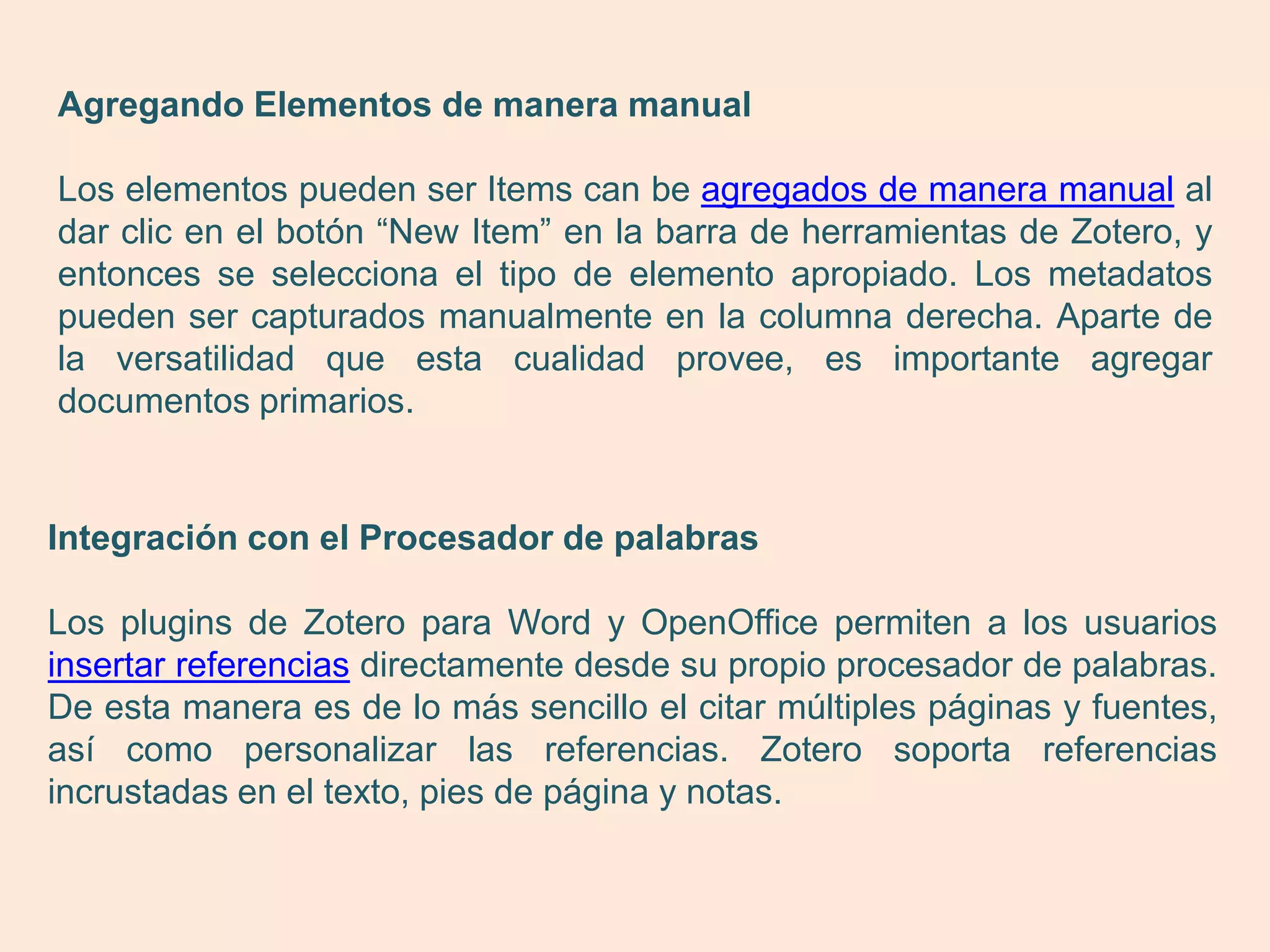 Agregando Elementos de manera manual

Los elementos pueden ser Items can be agregados de manera manual al
dar clic en el botón “New Item” en la barra de herramientas de Zotero, y
entonces se selecciona el tipo de elemento apropiado. Los metadatos
pueden ser capturados manualmente en la columna derecha. Aparte de
la versatilidad que esta cualidad provee, es importante agregar
documentos primarios.


Integración con el Procesador de palabras

Los plugins de Zotero para Word y OpenOffice permiten a los usuarios
insertar referencias directamente desde su propio procesador de palabras.
De esta manera es de lo más sencillo el citar múltiples páginas y fuentes,
así como personalizar las referencias. Zotero soporta referencias
incrustadas en el texto, pies de página y notas.
 
