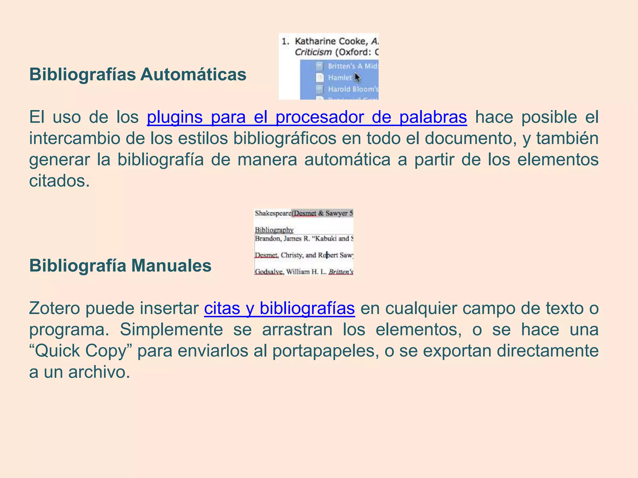 Bibliografías Automáticas

El uso de los plugins para el procesador de palabras hace posible el
intercambio de los estilos bibliográficos en todo el documento, y también
generar la bibliografía de manera automática a partir de los elementos
citados.



Bibliografía Manuales

Zotero puede insertar citas y bibliografías en cualquier campo de texto o
programa. Simplemente se arrastran los elementos, o se hace una
“Quick Copy” para enviarlos al portapapeles, o se exportan directamente
a un archivo.
 