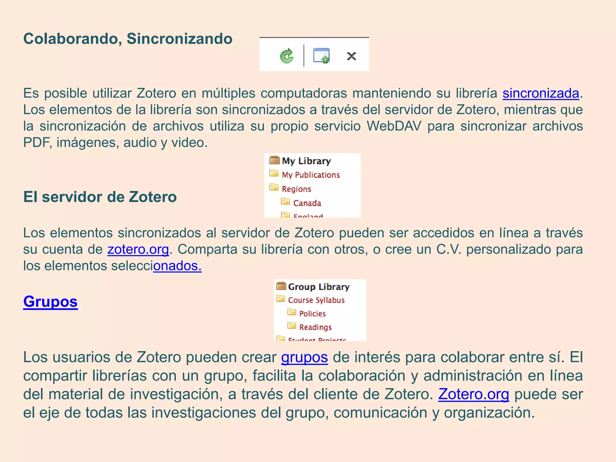 Colaborando, Sincronizando


Es posible utilizar Zotero en múltiples computadoras manteniendo su librería sincronizada.
Los elementos de la librería son sincronizados a través del servidor de Zotero, mientras que
la sincronización de archivos utiliza su propio servicio WebDAV para sincronizar archivos
PDF, imágenes, audio y video.



El servidor de Zotero

Los elementos sincronizados al servidor de Zotero pueden ser accedidos en línea a través
su cuenta de zotero.org. Comparta su librería con otros, o cree un C.V. personalizado para
los elementos seleccionados.

Grupos


Los usuarios de Zotero pueden crear grupos de interés para colaborar entre sí. El
compartir librerías con un grupo, facilita la colaboración y administración en línea
del material de investigación, a través del cliente de Zotero. Zotero.org puede ser
el eje de todas las investigaciones del grupo, comunicación y organización.
 