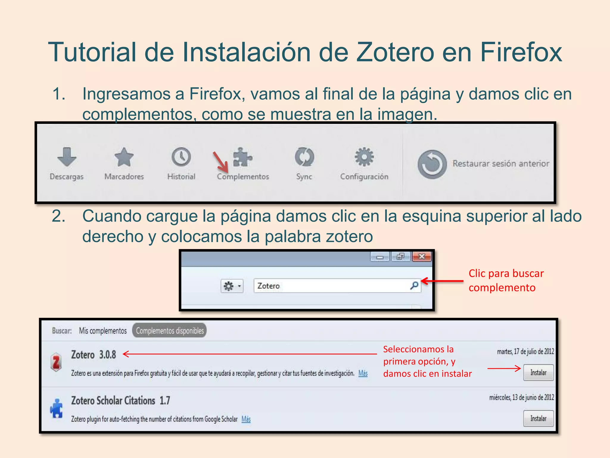 Tutorial de Instalación de Zotero en Firefox
1. Ingresamos a Firefox, vamos al final de la página y damos clic en
   complementos, como se muestra en la imagen.




2. Cuando cargue la página damos clic en la esquina superior al lado
   derecho y colocamos la palabra zotero

                                                                Clic para buscar
                                                                complemento




                                           Seleccionamos la
                                           primera opción, y
                                           damos clic en instalar
 