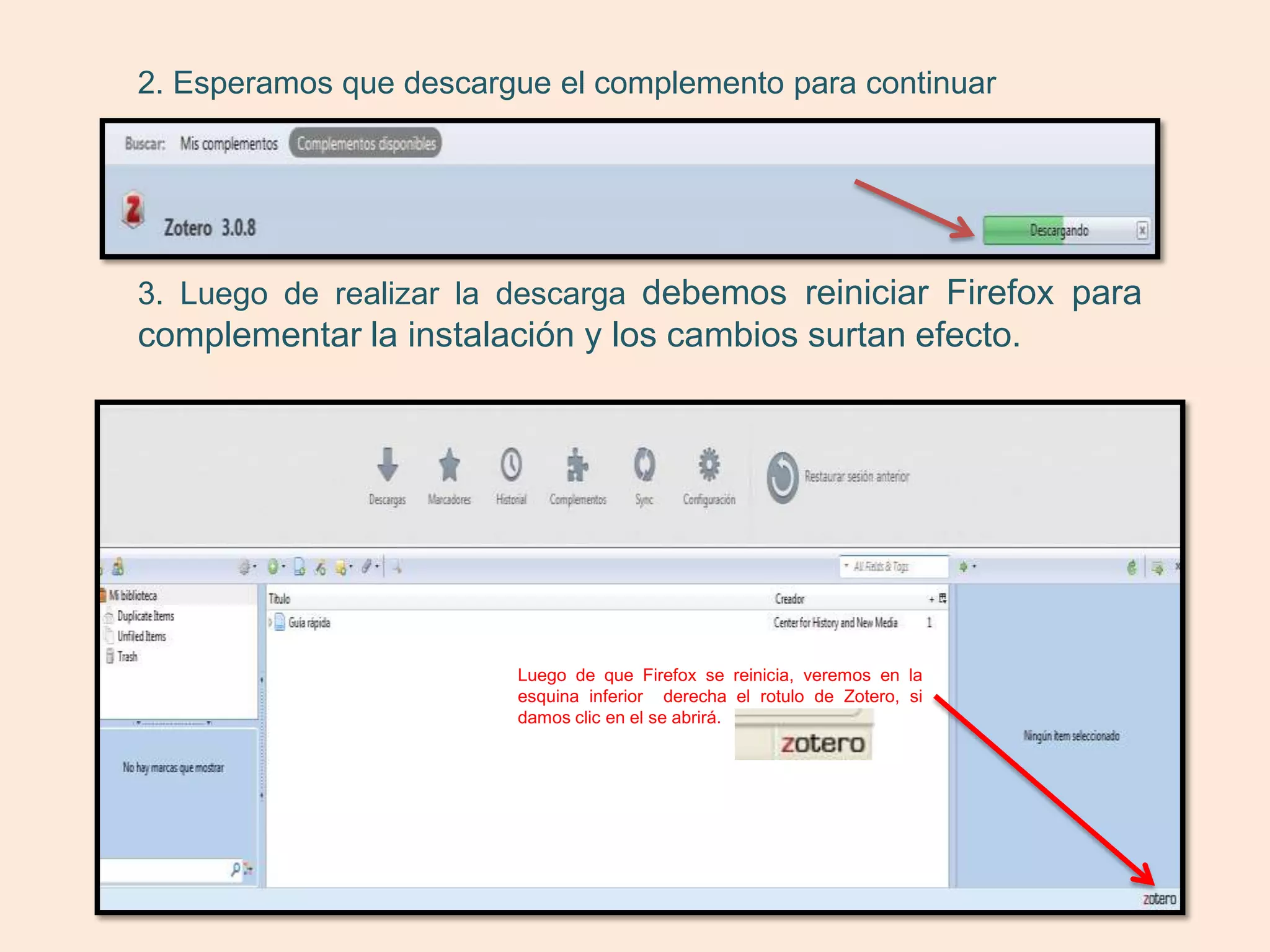 2. Esperamos que descargue el complemento para continuar




3. Luego de realizar la descarga debemos reiniciar Firefox para
complementar la instalación y los cambios surtan efecto.




                        Luego de que Firefox se reinicia, veremos en la
                        esquina inferior derecha el rotulo de Zotero, si
                        damos clic en el se abrirá.
 