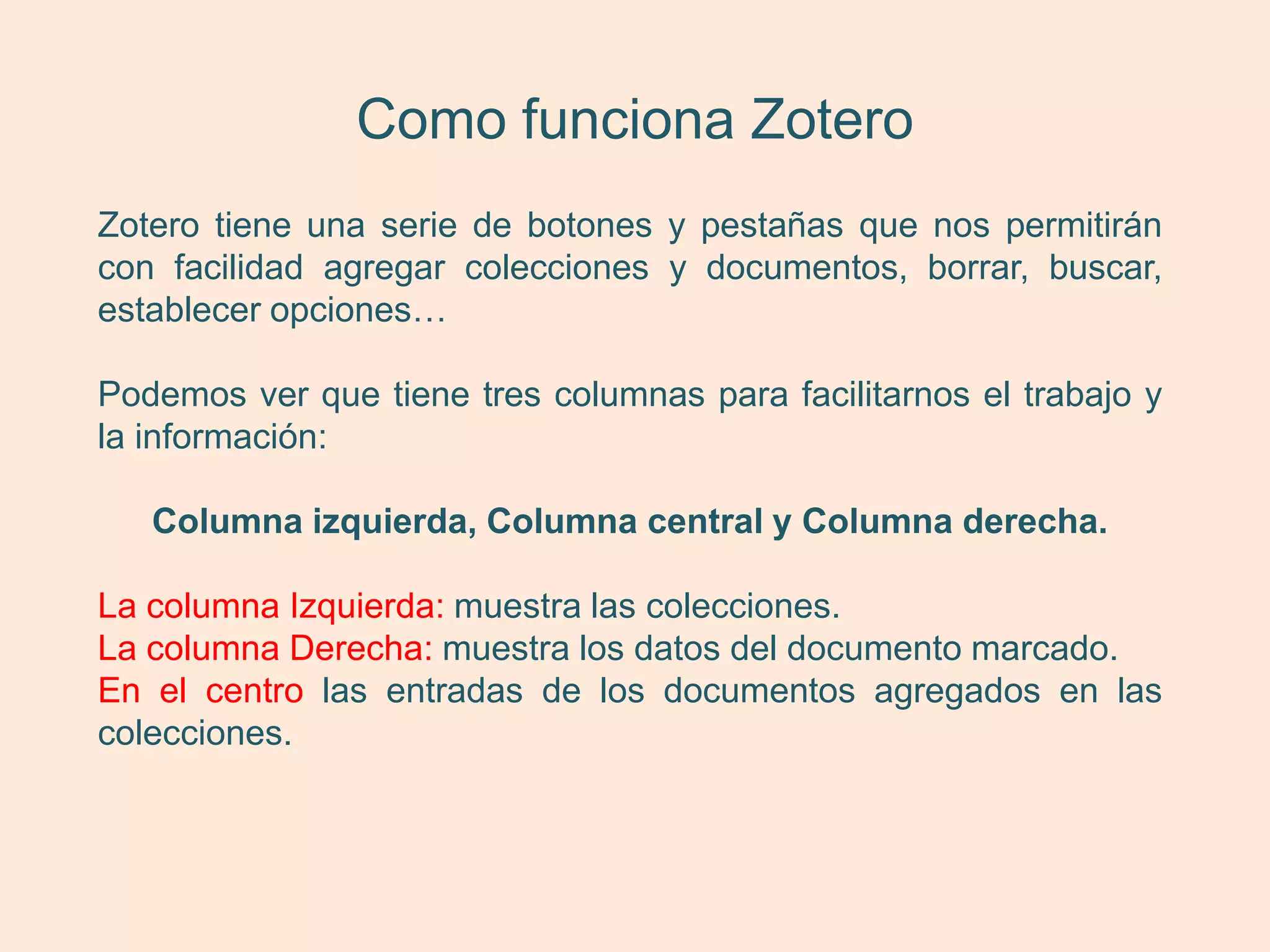 Como funciona Zotero
Zotero tiene una serie de botones y pestañas que nos permitirán
con facilidad agregar colecciones y documentos, borrar, buscar,
establecer opciones…

Podemos ver que tiene tres columnas para facilitarnos el trabajo y
la información:

   Columna izquierda, Columna central y Columna derecha.

La columna Izquierda: muestra las colecciones.
La columna Derecha: muestra los datos del documento marcado.
En el centro las entradas de los documentos agregados en las
colecciones.
 