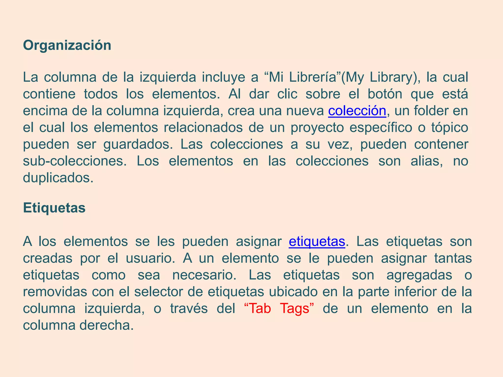 Organización

La columna de la izquierda incluye a “Mi Librería”(My Library), la cual
contiene todos los elementos. Al dar clic sobre el botón que está
encima de la columna izquierda, crea una nueva colección, un folder en
el cual los elementos relacionados de un proyecto específico o tópico
pueden ser guardados. Las colecciones a su vez, pueden contener
sub-colecciones. Los elementos en las colecciones son alias, no
duplicados.

Etiquetas

A los elementos se les pueden asignar etiquetas. Las etiquetas son
creadas por el usuario. A un elemento se le pueden asignar tantas
etiquetas como sea necesario. Las etiquetas son agregadas o
removidas con el selector de etiquetas ubicado en la parte inferior de la
columna izquierda, o través del “Tab Tags” de un elemento en la
columna derecha.
 