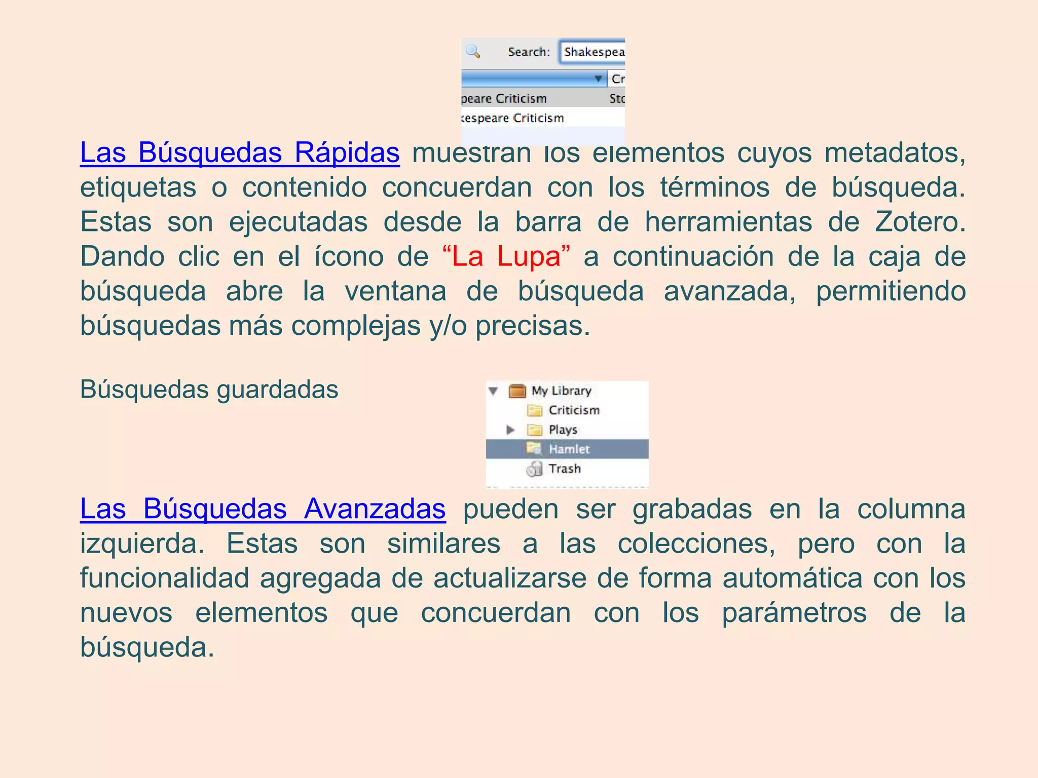 Las Búsquedas Rápidas muestran los elementos cuyos metadatos,
etiquetas o contenido concuerdan con los términos de búsqueda.
Estas son ejecutadas desde la barra de herramientas de Zotero.
Dando clic en el ícono de “La Lupa” a continuación de la caja de
búsqueda abre la ventana de búsqueda avanzada, permitiendo
búsquedas más complejas y/o precisas.

Búsquedas guardadas



Las Búsquedas Avanzadas pueden ser grabadas en la columna
izquierda. Estas son similares a las colecciones, pero con la
funcionalidad agregada de actualizarse de forma automática con los
nuevos elementos que concuerdan con los parámetros de la
búsqueda.
 
