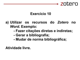 Exercício 10
a) Utilizar os recursos do Zotero no
Word. Exemplo:
- Fazer citações diretas e indiretas;
- Gerar a bibliografia;
- Mudar de norma bibliográfica;
Atividade livre.
 