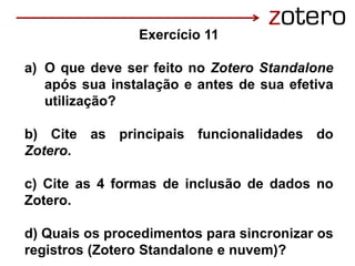 Exercício 11
a) O que deve ser feito no Zotero Standalone
após sua instalação e antes de sua efetiva
utilização?
b) Cite as principais funcionalidades do
Zotero.
c) Cite as 4 formas de inclusão de dados no
Zotero.
d) Quais os procedimentos para sincronizar os
registros (Zotero Standalone e nuvem)?
 