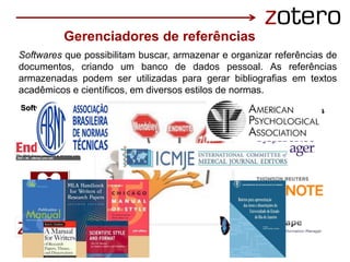 Gerenciadores de referências
Software livres Software comerciais
Softwares que possibilitam buscar, armazenar e organizar referências de
documentos, criando um banco de dados pessoal. As referências
armazenadas podem ser utilizadas para gerar bibliografias em textos
acadêmicos e científicos, em diversos estilos de normas.
 