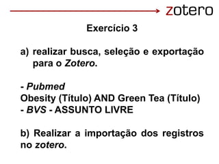 Exercício 3
a) realizar busca, seleção e exportação
para o Zotero.
- Pubmed
Obesity (Título) AND Green Tea (Título)
- BVS - ASSUNTO LIVRE
b) Realizar a importação dos registros
no zotero.
 
