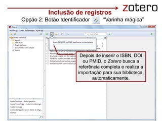 Acesse pelo ícone da varinha mágica
Depois de inserir o ISBN, DOI
ou PMID, o Zotero busca a
referência completa e realiza a
importação para sua biblioteca,
automaticamente.
Inclusão de registros
Opção 2: Botão Identificador “Varinha mágica”
 