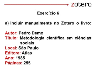 Exercício 6
a) Incluir manualmente no Zotero o livro:
Autor: Pedro Demo
Título: Metodologia científica em ciências
sociais
Local: São Paulo
Editora: Atlas
Ano: 1985
Páginas: 255
 