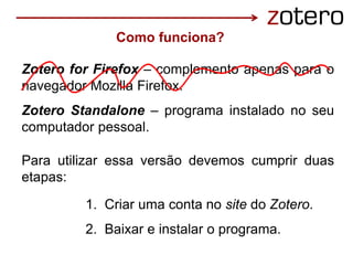 1. Criar uma conta no site do Zotero.
2. Baixar e instalar o programa.
Zotero for Firefox – complemento apenas para o
navegador Mozilla Firefox.
Zotero Standalone – programa instalado no seu
computador pessoal.
Para utilizar essa versão devemos cumprir duas
etapas:
Como funciona?
 
