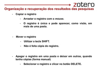 - Copiar o registro
- Arrastar o registro com o mouse.
- O registro é único e pode aparecer, como visão, em
mais de uma pasta.
- Mover o registro
- Utilizar a tecla SHIFT.
- Não é feita cópia do registro.
- Apagar o registro em uma pasta e deixar em outras, quando
tenho cópias (forma manual)
- Selecionar o registro e clicar no botão DELETE.
Organização e recuperação dos resultados das pesquisas
 
