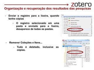 - Enviar o registro para a lixeira, quando
tenho cópias
- O registro selecionado em uma
pasta e enviado para a lixeira,
desaparece de todas as pastas.
Organização e recuperação dos resultados das pesquisas
- Remover Coleções e Itens...
- Tudo é deletado, inclusive as
cópias.
 