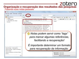 Fazendo suas notas pessoais
notas pessoais
Notas podem servir como “tags”
para marcar algumas referências,
facilitando a recuperação!
É importante determinar um formato
para recuperação da informação.
Organização e recuperação dos resultados das pesquisas
 