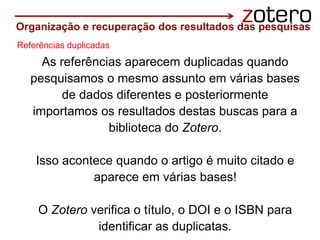 As referências aparecem duplicadas quando
pesquisamos o mesmo assunto em várias bases
de dados diferentes e posteriormente
importamos os resultados destas buscas para a
biblioteca do Zotero.
Isso acontece quando o artigo é muito citado e
aparece em várias bases!
O Zotero verifica o título, o DOI e o ISBN para
identificar as duplicatas.
Organização e recuperação dos resultados das pesquisas
Referências duplicadas
 