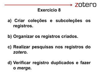Exercício 8
a) Criar coleções e subcoleções os
registros.
b) Organizar os registros criados.
c) Realizar pesquisas nos registros do
zotero.
d) Verificar registro duplicados e fazer
o merge.
 
