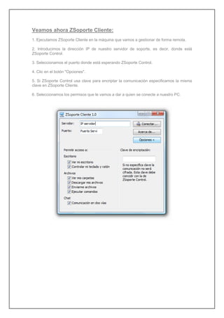 Veamos ahora ZSoporte Cliente:
1. Ejecutamos ZSoporte Cliente en la máquina que vamos a gestionar de forma remota.
2. Introducimos la dirección IP de nuestro servidor de soporte, es decir, donde está
ZSoporte Control.
3. Seleccionamos el puerto donde está esperando ZSoporte Control.
4. Clic en el botón "Opciones".
5. Si ZSoporte Control usa clave para encriptar la comunicación especificamos la misma
clave en ZSoporte Cliente.
6. Seleccionamos los permisos que le vamos a dar a quien se conecte a nuestro PC.
 