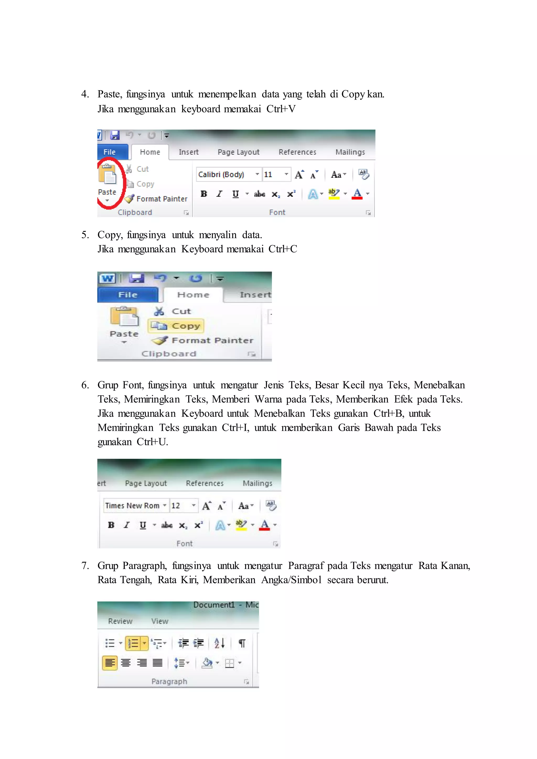 4. Paste, fungsinya untuk menempelkan data yang telah di Copy kan.
Jika menggunakan keyboard memakai Ctrl+V
5. Copy, fungsinya untuk menyalin data.
Jika menggunakan Keyboard memakai Ctrl+C
6. Grup Font, fungsinya untuk mengatur Jenis Teks, Besar Kecil nya Teks, Menebalkan
Teks, Memiringkan Teks, Memberi Warna pada Teks, Memberikan Efek pada Teks.
Jika menggunakan Keyboard untuk Menebalkan Teks gunakan Ctrl+B, untuk
Memiringkan Teks gunakan Ctrl+I, untuk memberikan Garis Bawah pada Teks
gunakan Ctrl+U.
7. Grup Paragraph, fungsinya untuk mengatur Paragraf pada Teks mengatur Rata Kanan,
Rata Tengah, Rata Kiri, Memberikan Angka/Simbol secara berurut.
 