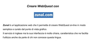 Zunal è un’applicazione web che ti permette di creare WebQuest on-line in modo
semplice e curato dal punto di vista grafico.
Il servizio è inglese ma la sua interfaccia è molto chiara, caratteristica che ne facilita
l'utilizzo anche da parte di chi non conosce questa lingua.
Creare WebQuest con
 