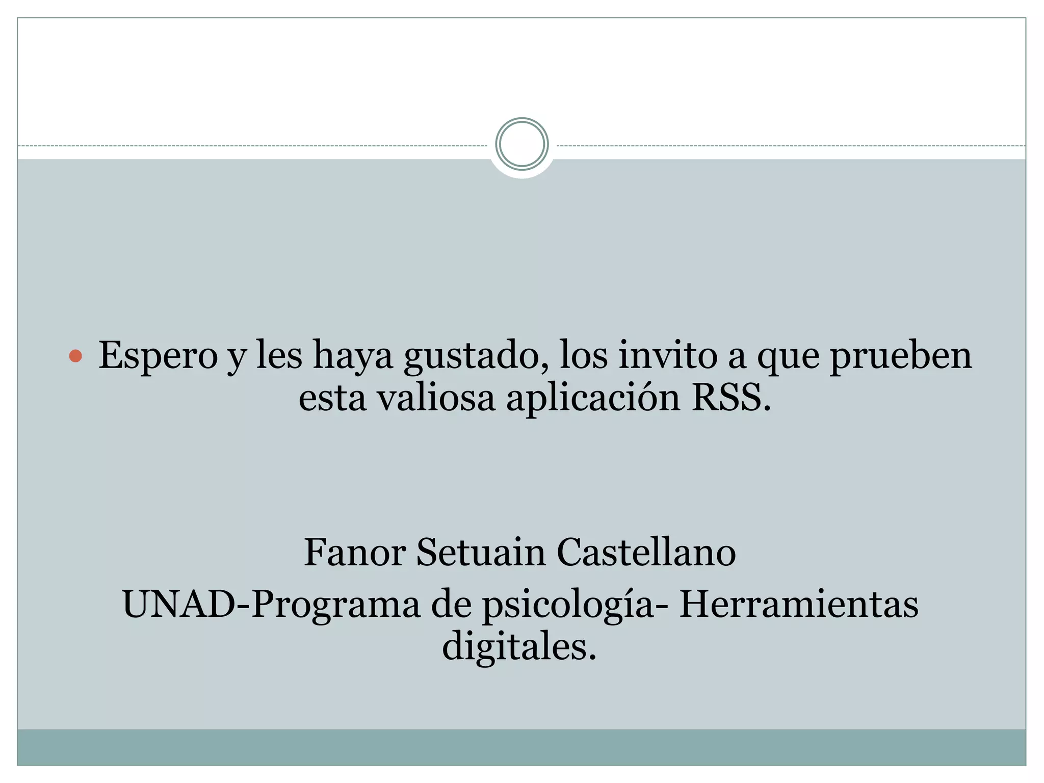  Espero y les haya gustado, los invito a que prueben 
esta valiosa aplicación RSS. 
Fanor Setuain Castellano 
UNAD-Programa de psicología- Herramientas 
digitales. 
