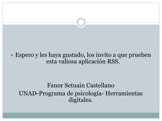  Espero y les haya gustado, los invito a que prueben 
esta valiosa aplicación RSS. 
Fanor Setuain Castellano 
UNAD-Programa de psicología- Herramientas 
digitales. 
