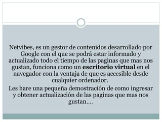 Netvibes, es un gestor de contenidos desarrollado por 
Google con el que se podrá estar informado y 
actualizado todo el tiempo de las paginas que mas nos 
gustan, funciona como un escritorio virtual en el 
navegador con la ventaja de que es accesible desde 
cualquier ordenador. 
Les hare una pequeña demostración de como ingresar 
y obtener actualización de las paginas que mas nos 
gustan…. 
 