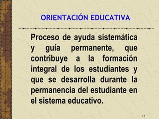ORIENTACIÓN EDUCATIVA

Proceso de ayuda sistemática
y guía permanente, que
contribuye a la formación
integral de los estudiantes y
que se desarrolla durante la
permanencia del estudiante en
el sistema educativo.
                                12
 