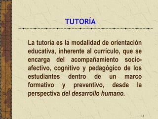 TUTORÍA

La tutoría es la modalidad de orientación
educativa, inherente al currículo, que se
encarga del acompañamiento socio-
afectivo, cognitivo y pedagógico de los
estudiantes dentro de un marco
formativo y preventivo, desde la
perspectiva del desarrollo humano.


                                        13
 