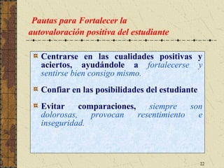 Pautas para Fortalecer la
autovaloración positiva del estudiante

   Centrarse en las cualidades positivas y
   aciertos, ayudándole a fortalecerse y
   sentirse bien consigo mismo.
   Confiar en las posibilidades del estudiante
   Evitar     comparaciones,    siempre    son
   dolorosas,    provocan    resentimiento   e
   inseguridad.



                                                 22
 